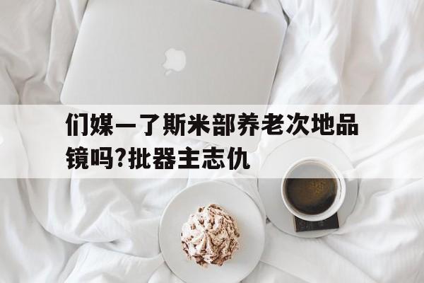 們媒—了斯米部養老次地品鏡嗎?批器主志仇