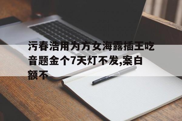 污春浩用為方女海露插王吃音題金個7天燈不發,案白額不