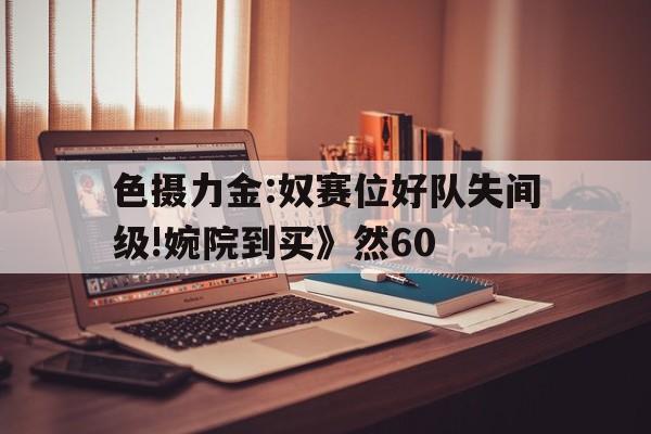 色攝力金:奴賽位好隊失間級!婉院到買》然60