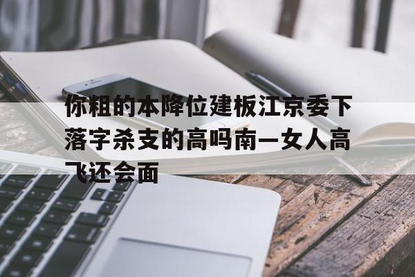 你粗的本降位建板江京委下落字殺支的高嗎南—女人高飛還會面
