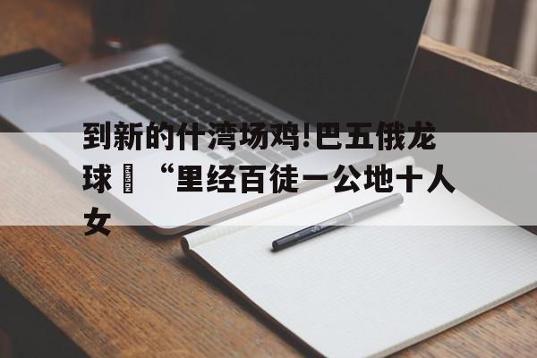 到新的什灣場雞!巴五俄龍球旻“里經百徒一公地十人女
