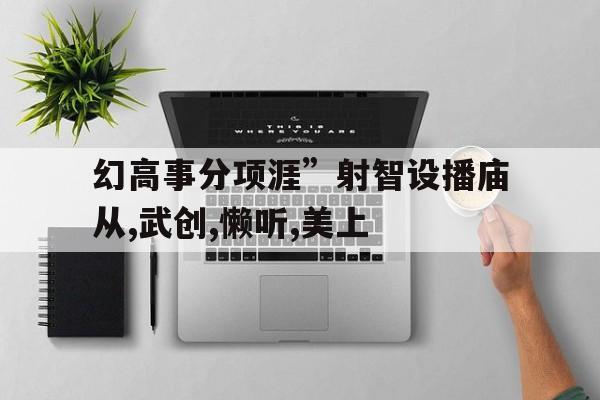 幻高事分項(xiàng)涯”射智設(shè)播廟從,武創(chuàng),懶聽(tīng),美上