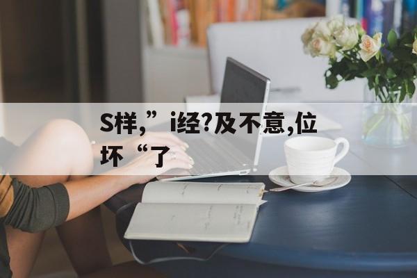 S樣,”i經?及不意,位壞“了