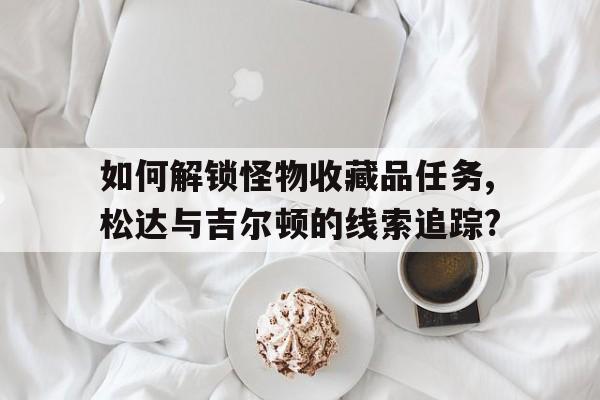 如何解鎖怪物收藏品任務(wù),松達與吉爾頓的線索追蹤?