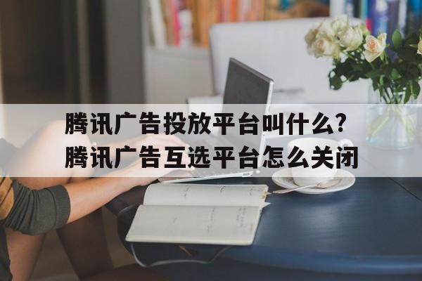 騰訊廣告投放平臺叫什么?騰訊廣告互選平臺怎么關閉