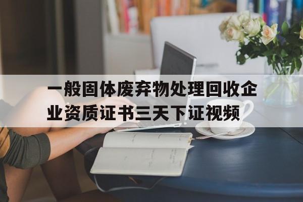 一般固體廢棄物處理回收企業資質證書三天下證視頻