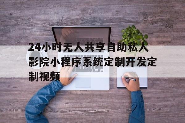 24小時無人共享自助私人影院小程序系統(tǒng)定制開發(fā)定制視頻