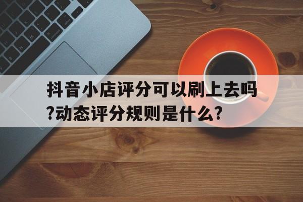抖音小店評(píng)分可以刷上去嗎?動(dòng)態(tài)評(píng)分規(guī)則是什么?
