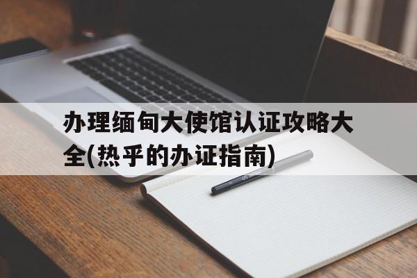 辦理緬甸大使館認(rèn)證攻略大全(熱乎的辦證指南)