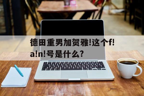 德田重男加賀雅!這個(gè)f!a!n!號(hào)是什么?