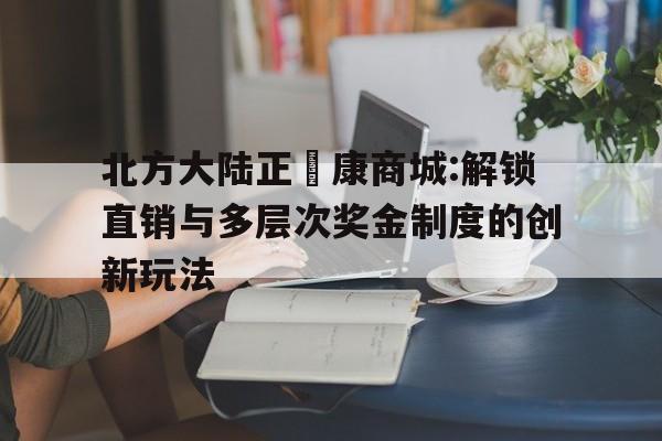 北方大陸正昇康商城:解鎖直銷與多層次獎金制度的創新玩法