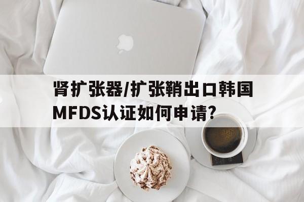 腎擴張器/擴張鞘出口韓國MFDS認證如何申請?